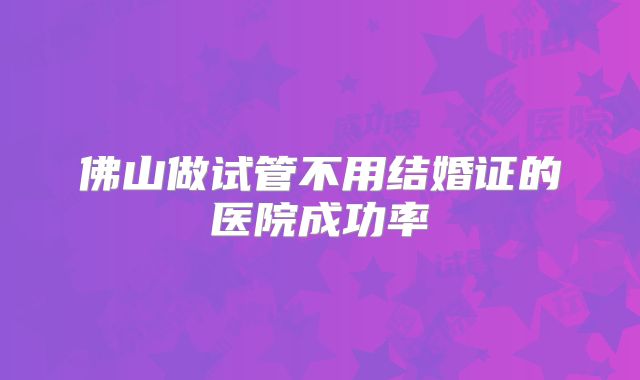 佛山做试管不用结婚证的医院成功率