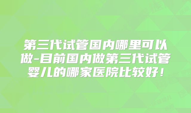 第三代试管国内哪里可以做-目前国内做第三代试管婴儿的哪家医院比较好！