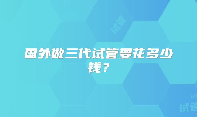 国外做三代试管要花多少钱？