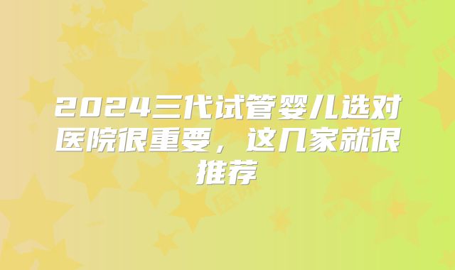 2024三代试管婴儿选对医院很重要,这几家就很推荐