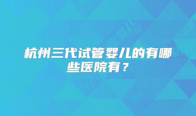 杭州三代试管婴儿的有哪些医院有?
