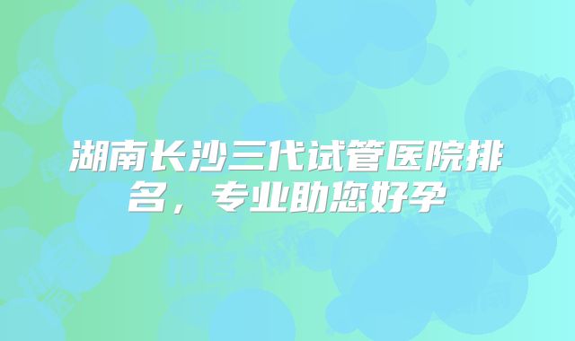 湖南长沙三代试管医院排名，专业助您好孕