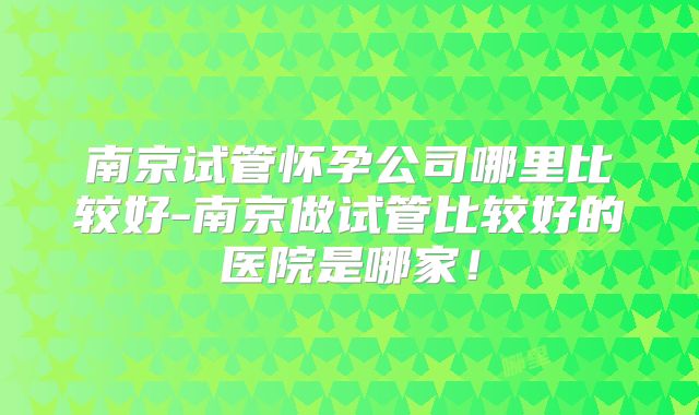 南京试管怀孕公司哪里比较好-南京做试管比较好的医院是哪家!