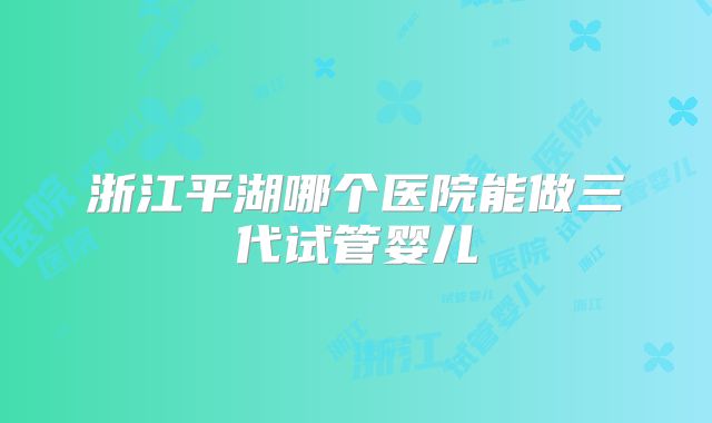 浙江平湖哪个医院能做三代试管婴儿