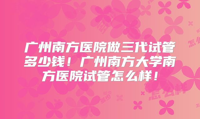 广州南方医院做三代试管多少钱！广州南方大学南方医院试管怎么样！