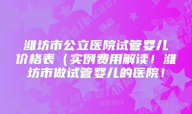 潍坊市公立医院试管婴儿价格表(实例费用解读!潍坊市做试管婴儿的医院!