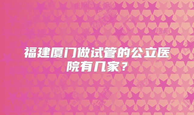 福建厦门做试管的公立医院有几家？