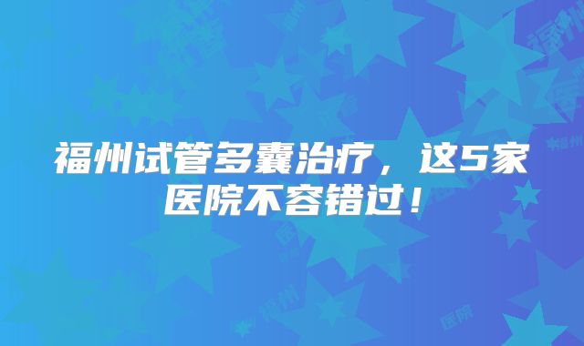 福州试管多囊治疗，这5家医院不容错过！