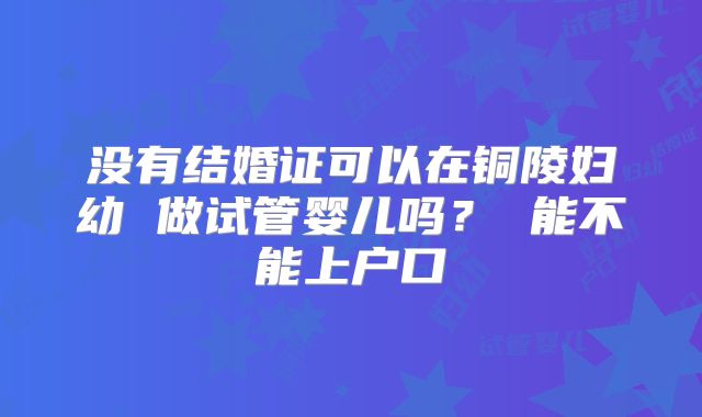 没有结婚证可以在铜陵妇幼 做试管婴儿吗? 能不能上户口