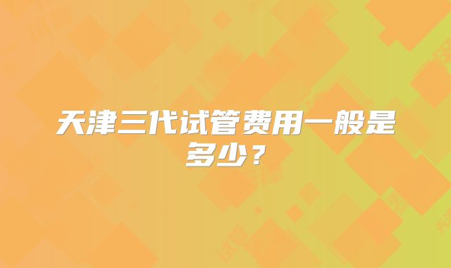 天津三代试管费用一般是多少？