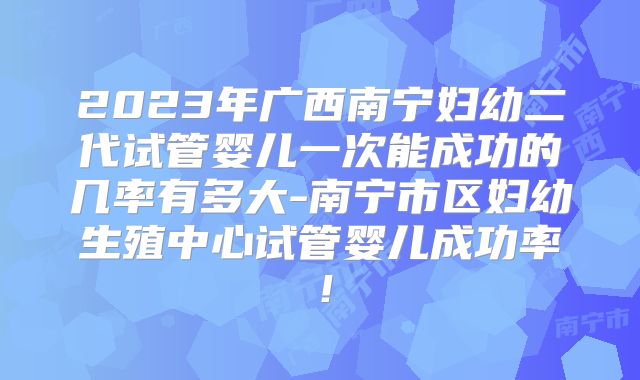 2023年广西南宁妇幼二代试管婴儿一次能成功的几率有多大-南宁市区妇幼生殖中心试管婴儿成功率！