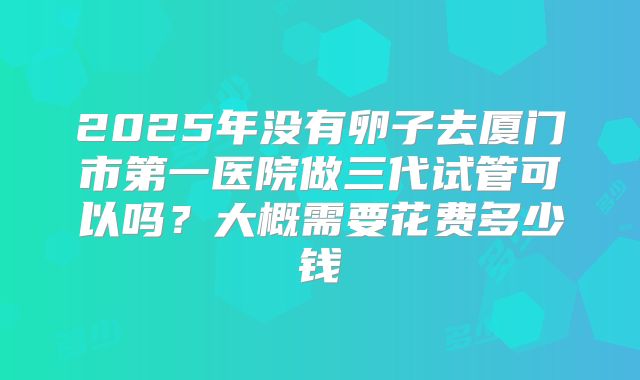2025年没有卵子去厦门市第一医院做三代试管可以吗?大概需要花费多少钱