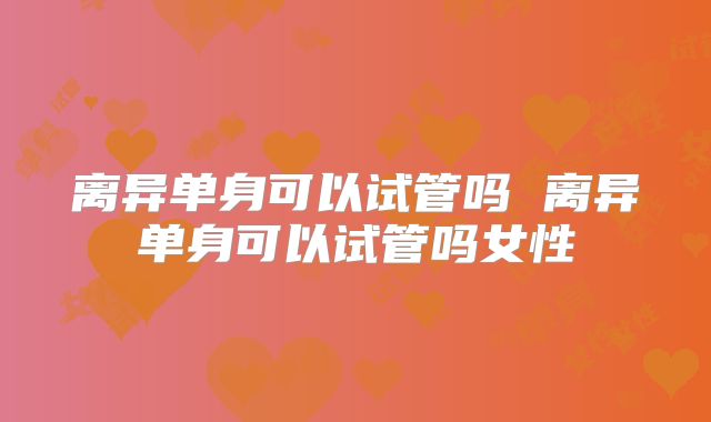 离异单身可以试管吗 离异单身可以试管吗女性