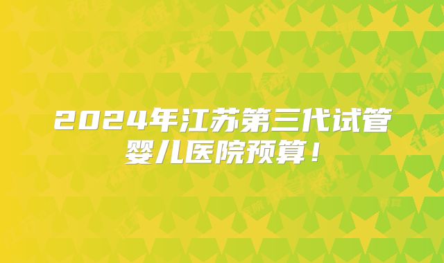 2024年江苏第三代试管婴儿医院预算！