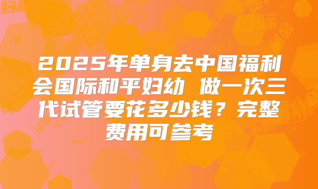 2025年单身去中国福利会国际和平妇幼 做一次三代试管要花多少钱?完整费用可参考