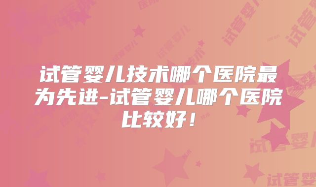 试管婴儿技术哪个医院最为先进-试管婴儿哪个医院比较好！
