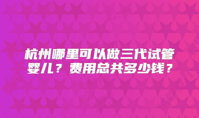 杭州哪里可以做三代试管婴儿？费用总共多少钱？