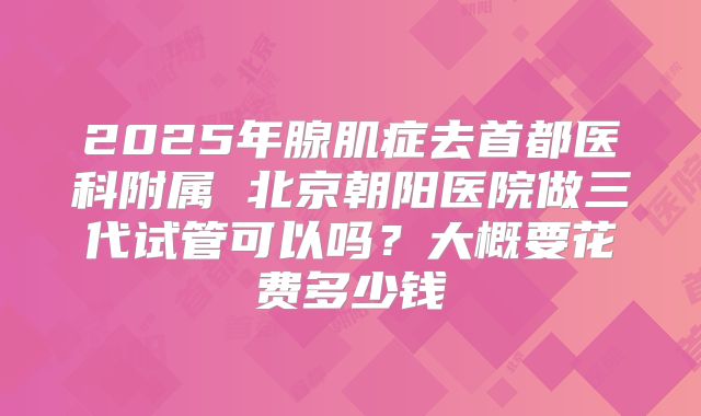 2025年腺肌症去首都医科附属 北京朝阳医院做三代试管可以吗?大概要花费多少钱