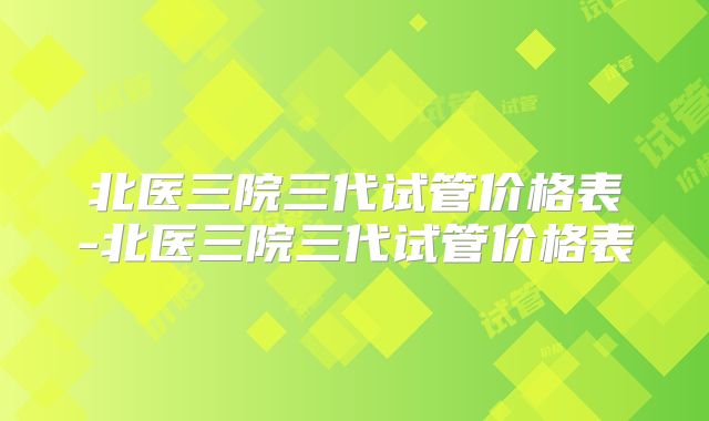 北医三院三代试管价格表-北医三院三代试管价格表