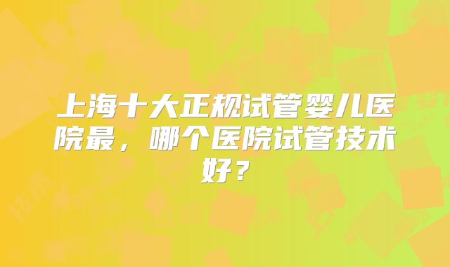 上海十大正规试管婴儿医院最,哪个医院试管技术好?