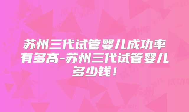 苏州三代试管婴儿成功率有多高-苏州三代试管婴儿多少钱！