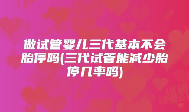 做试管婴儿三代基本不会胎停吗(三代试管能减少胎停几率吗)