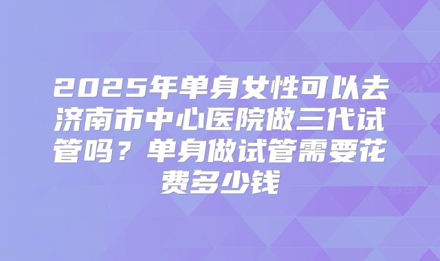 2025年单身女性可以去济南市中心医院做三代试管吗？单身做试管需要花费多少钱