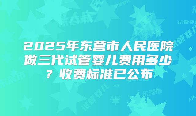 2025年东营市人民医院做三代试管婴儿费用多少？收费标准已公布