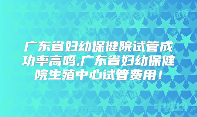 广东省妇幼保健院试管成功率高吗,广东省妇幼保健院生殖中心试管费用!