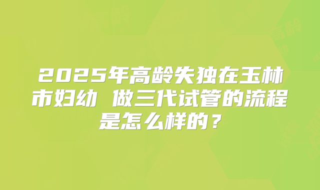 2025年高龄失独在玉林市妇幼 做三代试管的流程是怎么样的?