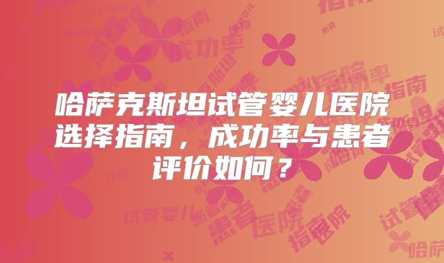 哈萨克斯坦试管婴儿医院选择指南，成功率与患者评价如何？