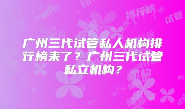 广州三代试管私人机构排行榜来了？广州三代试管私立机构？