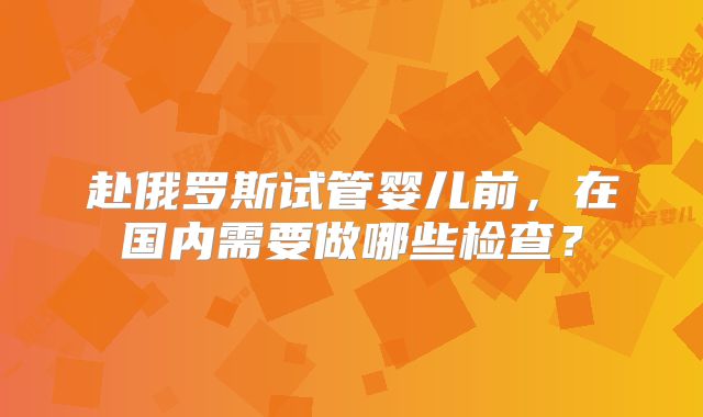 赴俄罗斯试管婴儿前，在国内需要做哪些检查？