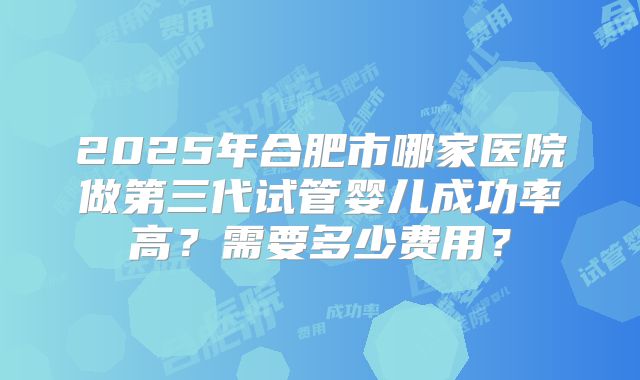 2025年合肥市哪家医院做第三代试管婴儿成功率高?需要多少费用?
