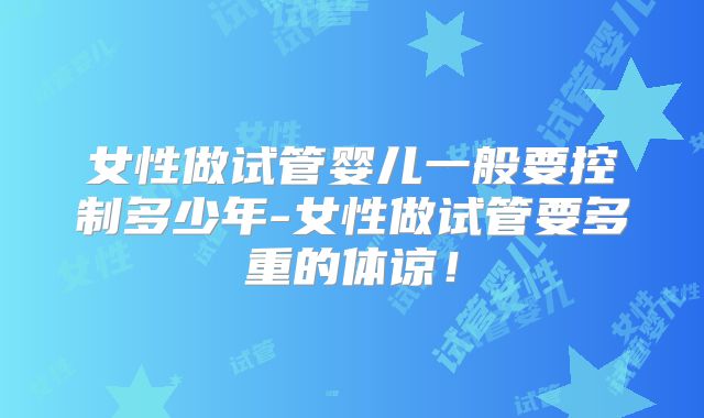 女性做试管婴儿一般要控制多少年-女性做试管要多重的体谅！