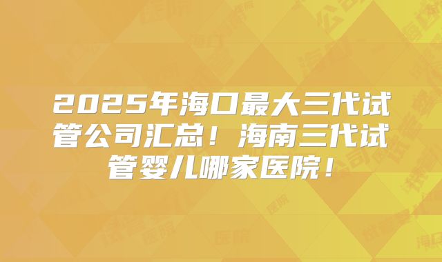 2025年海口最大三代试管公司汇总!海南三代试管婴儿哪家医院!