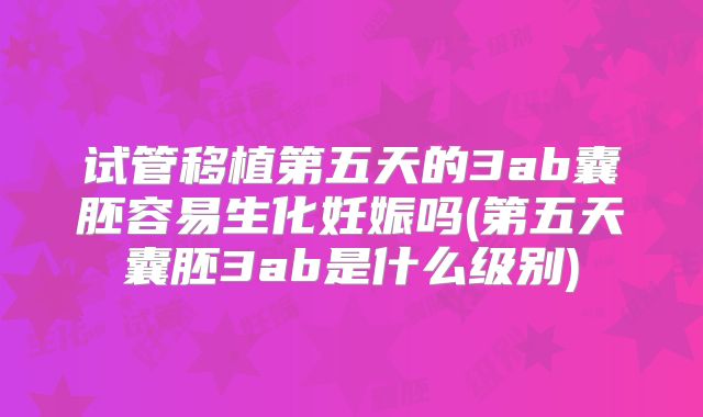 试管移植第五天的3ab囊胚容易生化妊娠吗(第五天囊胚3ab是什么级别)