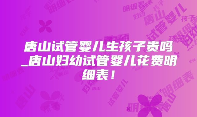 唐山试管婴儿生孩子贵吗_唐山妇幼试管婴儿花费明细表！