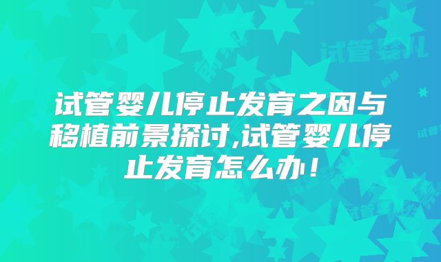 试管婴儿停止发育之因与移植前景探讨,试管婴儿停止发育怎么办！