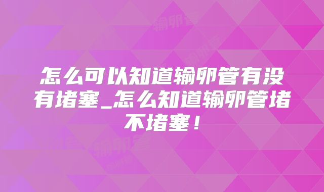 怎么可以知道输卵管有没有堵塞_怎么知道输卵管堵不堵塞!