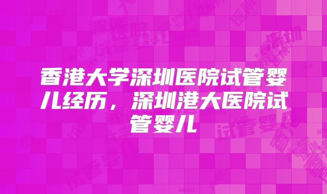 香港大学深圳医院试管婴儿经历，深圳港大医院试管婴儿