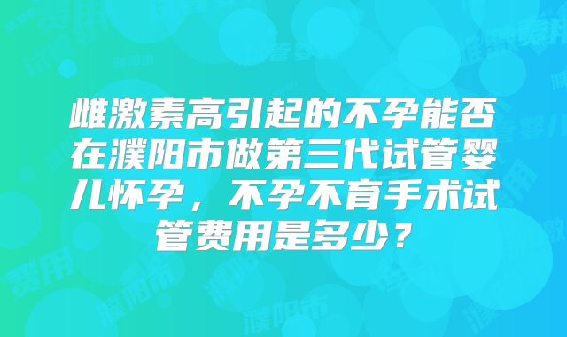 雌激素高引起的不孕能否在濮阳市做第三代试管婴儿怀孕，不孕不育手术试管费用是多少？