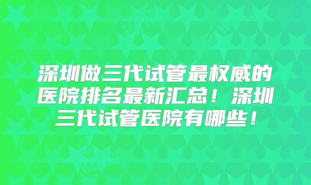 深圳做三代试管最权威的医院排名最新汇总!深圳三代试管医院有哪些!