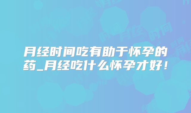 月经时间吃有助于怀孕的药_月经吃什么怀孕才好!