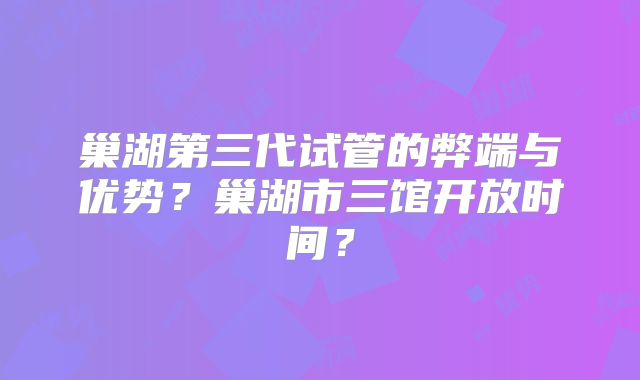 巢湖第三代试管的弊端与优势？巢湖市三馆开放时间？