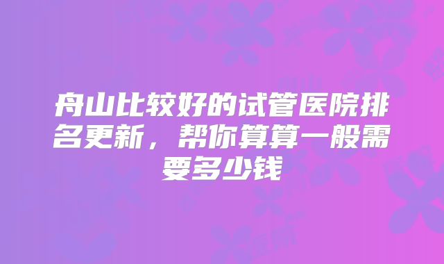 舟山比较好的试管医院排名更新，帮你算算一般需要多少钱