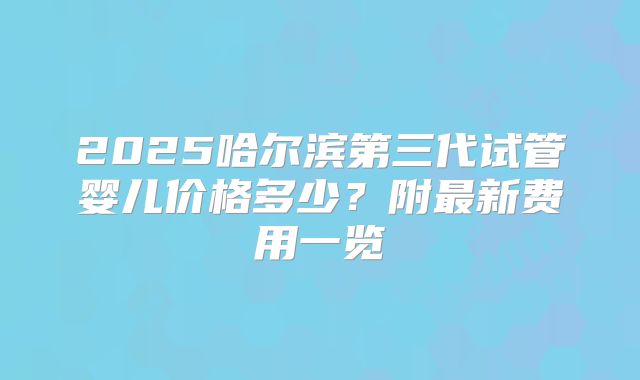 2025哈尔滨第三代试管婴儿价格多少？附最新费用一览