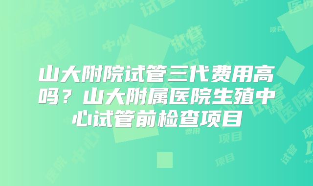 山大附院试管三代费用高吗？山大附属医院生殖中心试管前检查项目