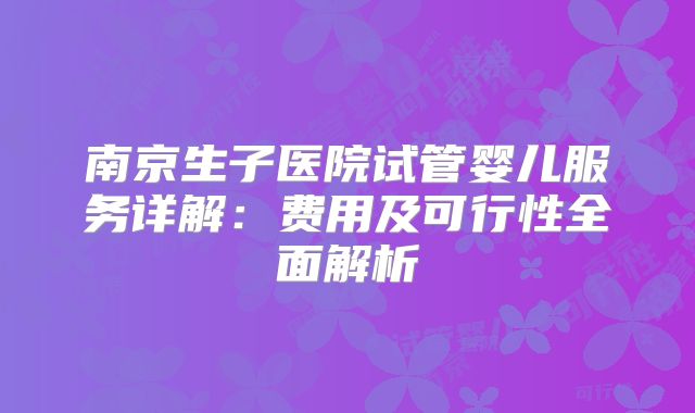 南京生子医院试管婴儿服务详解：费用及可行性全面解析