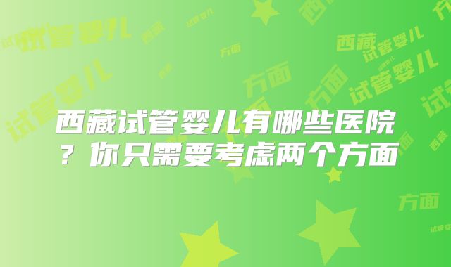 西藏试管婴儿有哪些医院？你只需要考虑两个方面